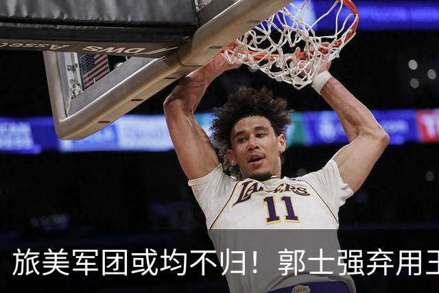 旅美军团或均不归！郭士强弃用王俊杰寒人心 就看赵睿周琦状态了