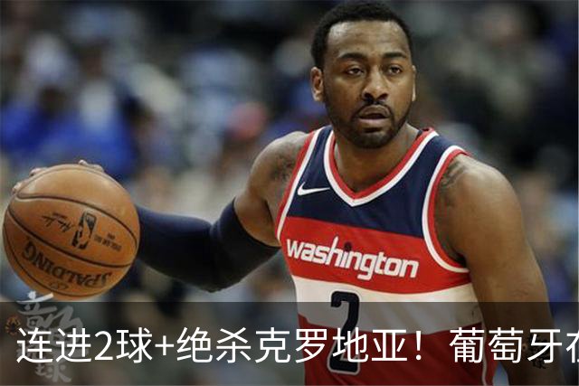 连进2球+绝杀克罗地亚！葡萄牙在逆境中展露球队底蕴