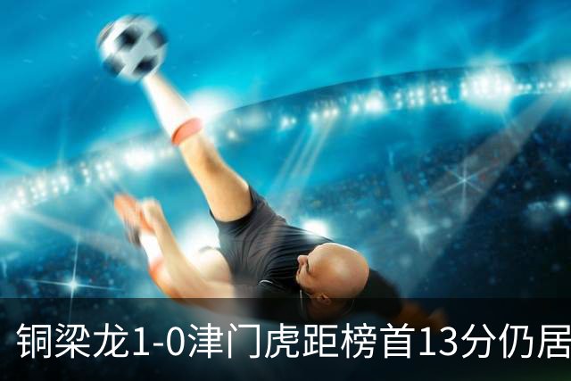 铜梁龙1-0津门虎距榜首13分仍居第2 肯帕努制胜 哈达斯绝平被吹